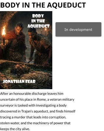 In development bODY IN THE aQUEDUCT   After an honourable discharge leaves him uncertain of his place in Rome, a veteran military surveyor is tasked with investigating a body discovered in Trajan’s aqueduct, and finds himself tracing a murder that leads into corruption, stolen water, and the machinery of power that keeps the city alive.