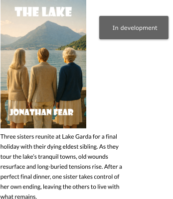 In development   Three sisters reunite at Lake Garda for a final holiday with their dying eldest sibling. As they tour the lake’s tranquil towns, old wounds resurface and long-buried tensions rise. After a perfect final dinner, one sister takes control of her own ending, leaving the others to live with what remains.