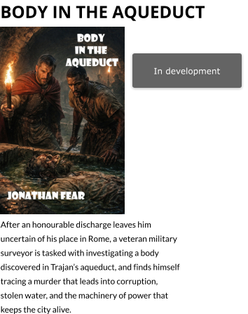 In development bODY IN THE aQUEDUCT   After an honourable discharge leaves him uncertain of his place in Rome, a veteran military surveyor is tasked with investigating a body discovered in Trajan’s aqueduct, and finds himself tracing a murder that leads into corruption, stolen water, and the machinery of power that keeps the city alive.